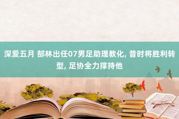 深爱五月 郜林出任07男足助理教化， 昔时将胜利转型， 足协全力撑持他
