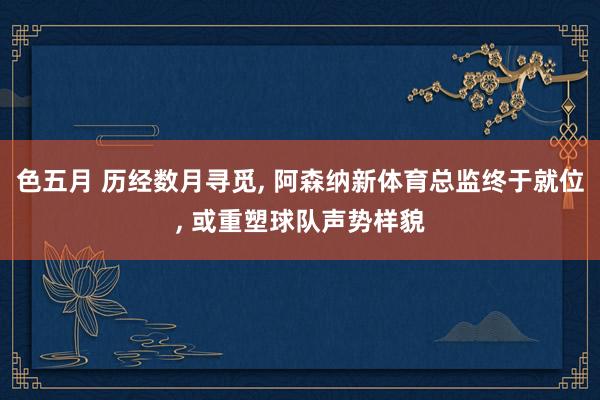 色五月 历经数月寻觅， 阿森纳新体育总监终于就位， 或重塑球队声势样貌