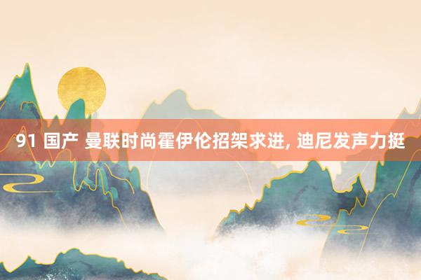 91 国产 曼联时尚霍伊伦招架求进， 迪尼发声力挺