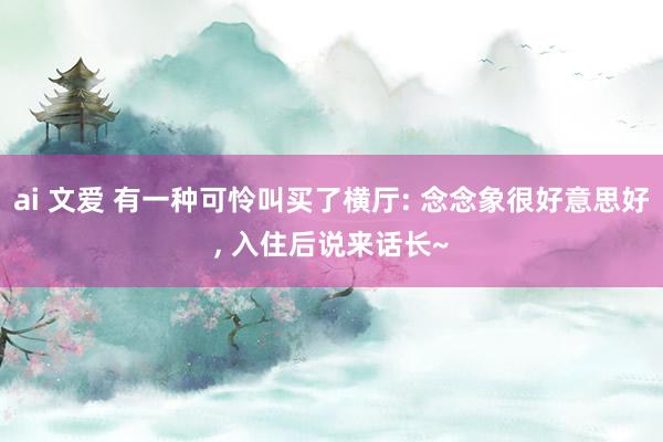 ai 文爱 有一种可怜叫买了横厅: 念念象很好意思好， 入住后说来话长~