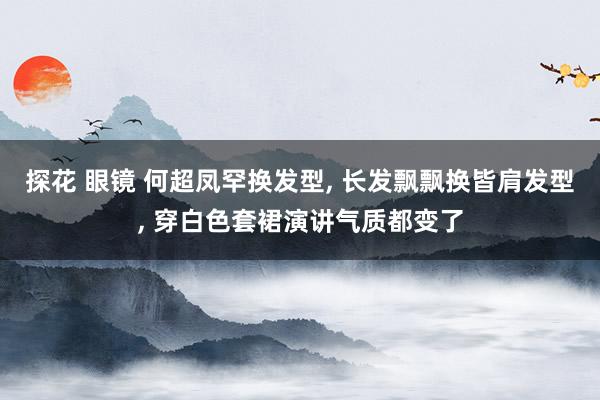 探花 眼镜 何超凤罕换发型， 长发飘飘换皆肩发型， 穿白色套裙演讲气质都变了