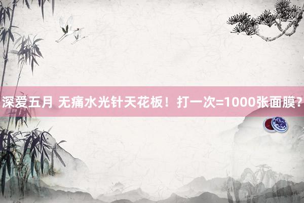 深爱五月 无痛水光针天花板!打一次=1000张面膜?