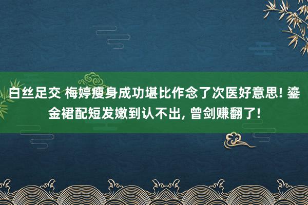白丝足交 梅婷瘦身成功堪比作念了次医好意思! 鎏金裙配短发嫩到认不出， 曾剑赚翻了!