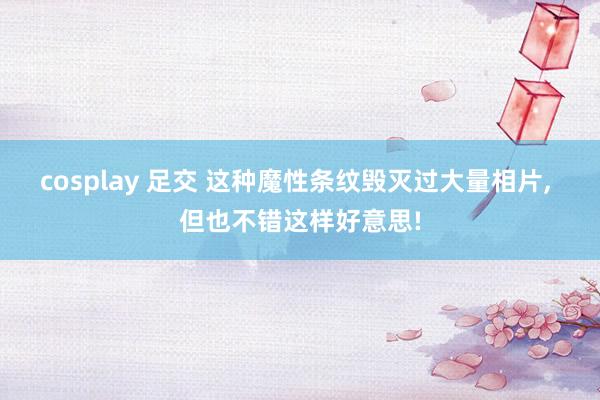 cosplay 足交 这种魔性条纹毁灭过大量相片， 但也不错这样好意思!