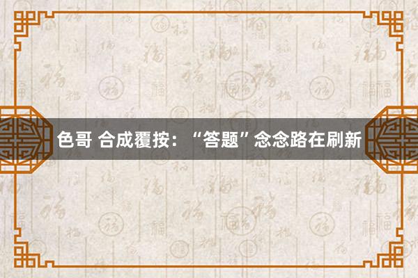 色哥 合成覆按：“答题”念念路在刷新