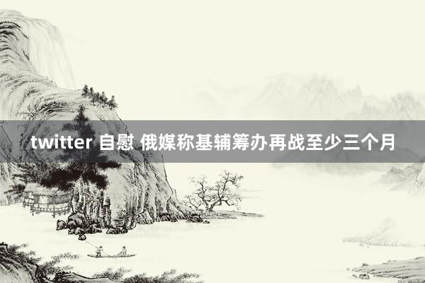 twitter 自慰 俄媒称基辅筹办再战至少三个月