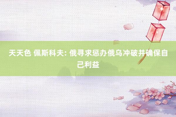 天天色 佩斯科夫: 俄寻求惩办俄乌冲破并确保自己利益