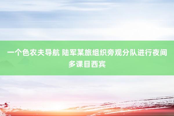 一个色农夫导航 陆军某旅组织旁观分队进行夜间多课目西宾