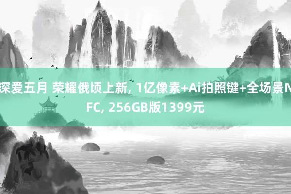 深爱五月 荣耀俄顷上新， 1亿像素+Ai拍照键+全场景NFC， 256GB版1399元