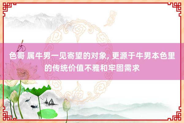 色哥 属牛男一见寄望的对象， 更源于牛男本色里的传统价值不雅和牢固需求