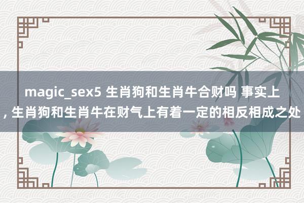 magic_sex5 生肖狗和生肖牛合财吗 事实上， 生肖狗和生肖牛在财气上有着一定的相反相成之处