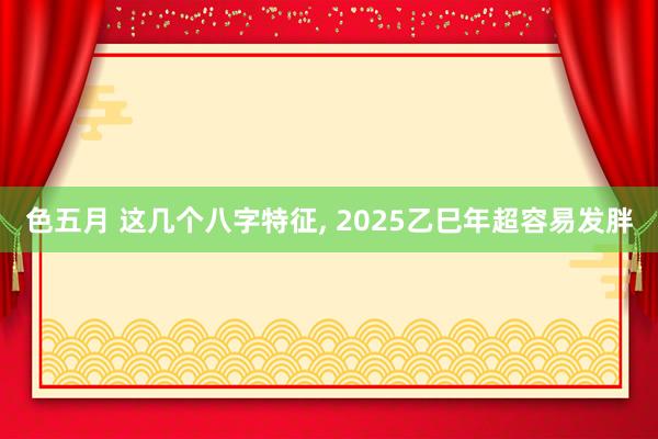 色五月 这几个八字特征， 2025乙巳年超容易发胖