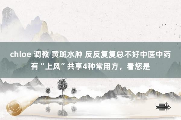 chloe 调教 黄斑水肿 反反复复总不好中医中药有“上风”共享4种常用方，看您是