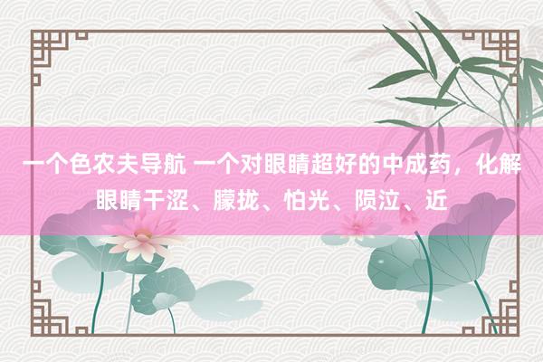 一个色农夫导航 一个对眼睛超好的中成药，化解眼睛干涩、朦拢、怕光、陨泣、近