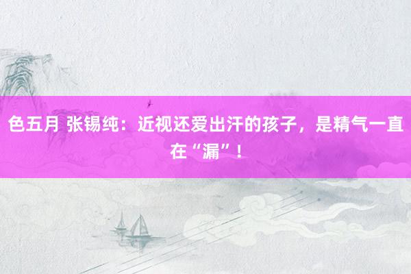 色五月 张锡纯：近视还爱出汗的孩子，是精气一直在“漏”！