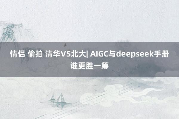 情侣 偷拍 清华VS北大| AIGC与deepseek手册谁更胜一筹