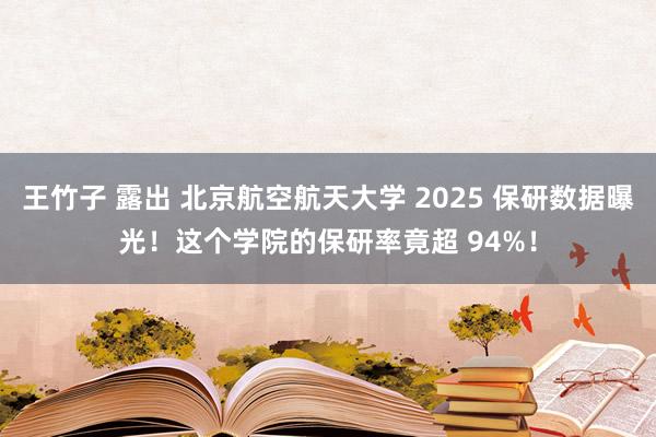 王竹子 露出 北京航空航天大学 2025 保研数据曝光！这个学院的保研率竟超 94%！