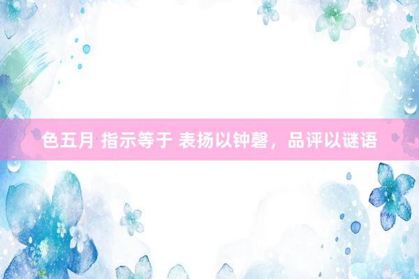 色五月 指示等于 表扬以钟磬，品评以谜语