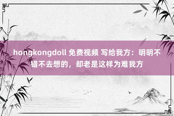 hongkongdoll 免费视频 写给我方：明明不错不去想的，却老是这样为难我方