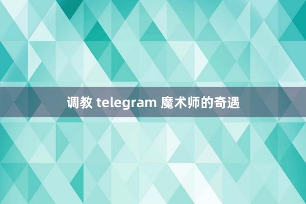 调教 telegram 魔术师的奇遇