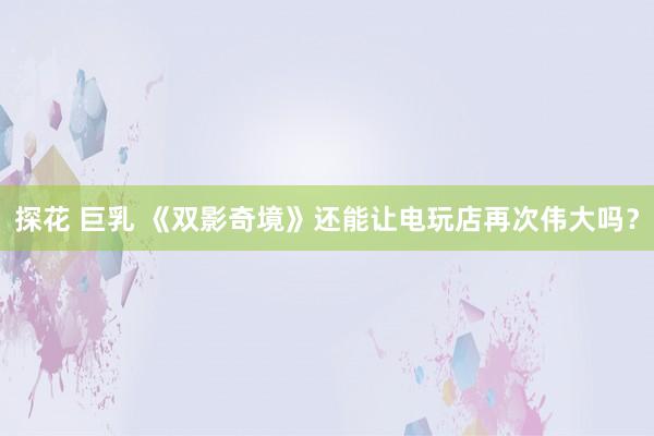 探花 巨乳 《双影奇境》还能让电玩店再次伟大吗？